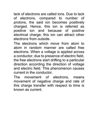 lack of electrons are called ions. Due to lack
of electrons, compared to number of
protons, the said ion becomes positively
charged. Hence, this ion is referred as
positive ion and because of positive
electrical charge; this ion can attract other
electrons from outside.
The electrons which move from atom to
atom in random manner are called free
electrons. When a voltage is applied across
a conductor, due to presence of electric field,
the free electrons start drifting to a particular
direction according the direction of voltage
and electric field. This phenomenon causes
current in the conductor.
The movement of electrons, means
movement of negative charge and rate of
this charge transfer with respect to time is
known as current.
 