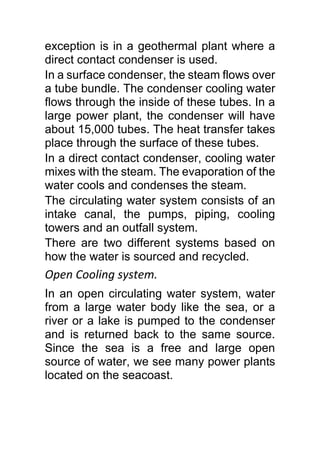 exception is in a geothermal plant where a
direct contact condenser is used.
In a surface condenser, the steam flows over
a tube bundle. The condenser cooling water
flows through the inside of these tubes. In a
large power plant, the condenser will have
about 15,000 tubes. The heat transfer takes
place through the surface of these tubes.
In a direct contact condenser, cooling water
mixes with the steam. The evaporation of the
water cools and condenses the steam.
The circulating water system consists of an
intake canal, the pumps, piping, cooling
towers and an outfall system.
There are two different systems based on
how the water is sourced and recycled.
Open Cooling system.
In an open circulating water system, water
from a large water body like the sea, or a
river or a lake is pumped to the condenser
and is returned back to the same source.
Since the sea is a free and large open
source of water, we see many power plants
located on the seacoast.
 