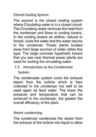 Closed Cooling System.
The second is the closed cooling system
where Circulating water is in a closed circuit.
The Circulating water removes the heat from
the condenser and flows to cooling towers.
In the cooling towers an airflow, natural or
forced, cools the water and the water returns
to the condenser. Power plants located
away from large sources of water utilise this
type. The large concrete hyperbolic towers
that you see near thermal power plants are
used for cooling the circulating water.
7.3. Introduction to the Condensate
System
The condensate system cools the exhaust
steam from the turbine which is then
collected in the condenser hot well to be
used again as feed water. The lower the
pressure and temperature that can be
achieved in the condenser, the greater the
overall efficiency of the plant.
Steam condensing
The condenser condenses the steam from
the exhaust of the turbine into liquid to allow
 