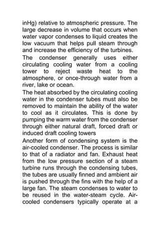 inHg) relative to atmospheric pressure. The
large decrease in volume that occurs when
water vapor condenses to liquid creates the
low vacuum that helps pull steam through
and increase the efficiency of the turbines.
The condenser generally uses either
circulating cooling water from a cooling
tower to reject waste heat to the
atmosphere, or once-through water from a
river, lake or ocean.
The heat absorbed by the circulating cooling
water in the condenser tubes must also be
removed to maintain the ability of the water
to cool as it circulates. This is done by
pumping the warm water from the condenser
through either natural draft, forced draft or
induced draft cooling towers
Another form of condensing system is the
air-cooled condenser. The process is similar
to that of a radiator and fan. Exhaust heat
from the low pressure section of a steam
turbine runs through the condensing tubes,
the tubes are usually finned and ambient air
is pushed through the fins with the help of a
large fan. The steam condenses to water to
be reused in the water-steam cycle. Air-
cooled condensers typically operate at a
 