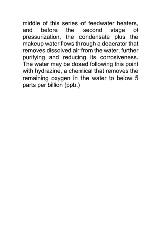 middle of this series of feedwater heaters,
and before the second stage of
pressurization, the condensate plus the
makeup water flows through a deaerator that
removes dissolved air from the water, further
purifying and reducing its corrosiveness.
The water may be dosed following this point
with hydrazine, a chemical that removes the
remaining oxygen in the water to below 5
parts per billion (ppb.)
 
