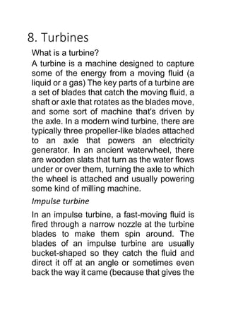 8. Turbines
What is a turbine?
A turbine is a machine designed to capture
some of the energy from a moving fluid (a
liquid or a gas) The key parts of a turbine are
a set of blades that catch the moving fluid, a
shaft or axle that rotates as the blades move,
and some sort of machine that's driven by
the axle. In a modern wind turbine, there are
typically three propeller-like blades attached
to an axle that powers an electricity
generator. In an ancient waterwheel, there
are wooden slats that turn as the water flows
under or over them, turning the axle to which
the wheel is attached and usually powering
some kind of milling machine.
Impulse turbine
In an impulse turbine, a fast-moving fluid is
fired through a narrow nozzle at the turbine
blades to make them spin around. The
blades of an impulse turbine are usually
bucket-shaped so they catch the fluid and
direct it off at an angle or sometimes even
back the way it came (because that gives the
 