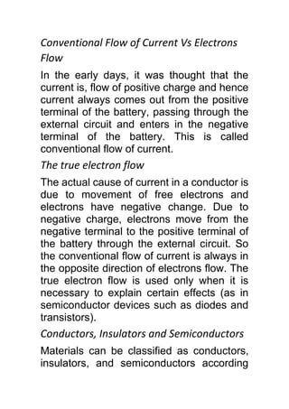 Conventional Flow of Current Vs Electrons
Flow
In the early days, it was thought that the
current is, flow of positive charge and hence
current always comes out from the positive
terminal of the battery, passing through the
external circuit and enters in the negative
terminal of the battery. This is called
conventional flow of current.
The true electron flow
The actual cause of current in a conductor is
due to movement of free electrons and
electrons have negative change. Due to
negative charge, electrons move from the
negative terminal to the positive terminal of
the battery through the external circuit. So
the conventional flow of current is always in
the opposite direction of electrons flow. The
true electron flow is used only when it is
necessary to explain certain effects (as in
semiconductor devices such as diodes and
transistors).
Conductors, Insulators and Semiconductors
Materials can be classified as conductors,
insulators, and semiconductors according
 