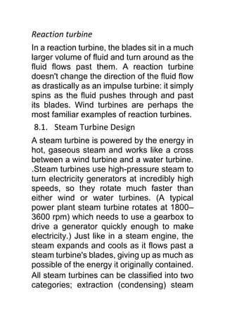 Reaction turbine
In a reaction turbine, the blades sit in a much
larger volume of fluid and turn around as the
fluid flows past them. A reaction turbine
doesn't change the direction of the fluid flow
as drastically as an impulse turbine: it simply
spins as the fluid pushes through and past
its blades. Wind turbines are perhaps the
most familiar examples of reaction turbines.
8.1. Steam Turbine Design
A steam turbine is powered by the energy in
hot, gaseous steam and works like a cross
between a wind turbine and a water turbine.
.Steam turbines use high-pressure steam to
turn electricity generators at incredibly high
speeds, so they rotate much faster than
either wind or water turbines. (A typical
power plant steam turbine rotates at 1800–
3600 rpm) which needs to use a gearbox to
drive a generator quickly enough to make
electricity.) Just like in a steam engine, the
steam expands and cools as it flows past a
steam turbine's blades, giving up as much as
possible of the energy it originally contained.
All steam turbines can be classified into two
categories; extraction (condensing) steam
 