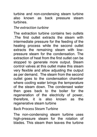 turbine and non-condensing steam turbine
also known as back pressure steam
turbines.
The extraction turbine
The extraction turbine contains two outlets
.The first outlet extracts the steam with
intermediate pressure for the feeding of the
heating process while the second outlet
extracts the remaining steam with low-
pressure steam for the condensation. The
extraction of heat from the first outlet can be
stopped to generate more output. Steam
control valves at this outlet make this steam
very flexible and allow adjusting the output
as per demand. The steam from the second
outlet goes to the condensation chamber
where cooling water brings the temperature
of the steam down. The condensed water
then goes back to the boiler for the
regeneration of the electricity of power,
therefore, it is also known as the
regenerative steam turbine
Back Process Steam Turbine
The non-condensing steam turbine uses
high-pressure steam for the rotation of
blades. This steam then leaves the turbine
 
