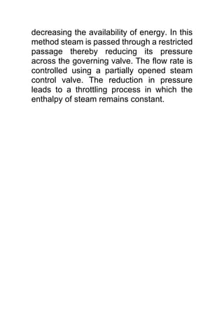 decreasing the availability of energy. In this
method steam is passed through a restricted
passage thereby reducing its pressure
across the governing valve. The flow rate is
controlled using a partially opened steam
control valve. The reduction in pressure
leads to a throttling process in which the
enthalpy of steam remains constant.
 