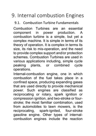 9. Internal combustion Engines
9.1. Combustion Turbine Fundamentals
Combustion Turbines are an essential
component in power production. A
combustion turbine is a simple, but yet a
complex machine. It is simple in terms of its
theory of operation. It is complex in terms its
size, its risk to mis-operation, and the need
to provide complex support and/or protection
schemes. Combustion Turbines are used in
various applications including, simple cycle
peaking plants, or combined cycle
operations.
Internal-combustion engine, one in which
combustion of the fuel takes place in a
confined space, producing expanding gases
that are used directly to provide mechanical
power. Such engines are classified as
reciprocating or rotary, spark ignition or
compression ignition, and two-stroke or four-
stroke; the most familiar combination, used
from automobiles to lawn mowers, is the
reciprocating, spark-ignited, four-stroke
gasoline engine. Other types of internal-
combustion engines include the reaction
 