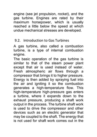 engine (see jet propulsion, rocket), and the
gas turbine. Engines are rated by their
maximum horsepower, which is usually
reached a little below the speed at which
undue mechanical stresses are developed.
9.2. Introduction to Gas Turbines
A gas turbine, also called a combustion
turbine, is a type of internal combustion
engine.
The basic operation of the gas turbine is
similar to that of the steam power plant
except that air is used instead of water.
Fresh atmospheric air flows through a
compressor that brings it to higher pressure.
Energy is then added by spraying fuel into
the air and igniting it so the combustion
generates a high-temperature flow. This
high-temperature high-pressure gas enters
a turbine, where it expands down to the
exhaust pressure, producing a shaft work
output in the process. The turbine shaft work
is used to drive the compressor and other
devices such as an electric generator that
may be coupled to the shaft. The energy that
is not used for shaft work comes out in the
 