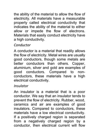 the ability of the material to allow the flow of
electricity. All materials have a measurable
property called electrical conductivity that
indicates the ability of the material to either
allow or impede the flow of electrons.
Materials that easily conduct electricity have
a high conductivity.
Conductor
A conductor is a material that readily allows
the flow of electricity. Metal wires are usually
good conductors, though some metals are
better conductors than others. Copper,
aluminium, silver and gold are examples of
good conductors. Compared to non-
conductors, these materials have a high
electrical conductivity.
Insulator
An insulator is a material that is a poor
conductor. We say that an insulator tends to
prevent the flow of electricity. Rubber, wood,
ceramics and air are examples of good
insulators. Compared to conductors, these
materials have a low electrical conductivity.
If a positively charged region is separated
from a negatively charged region by a
conductor, then electrical current will flow
 
