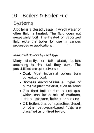 10. Boilers & Boiler Fuel
Systems
A boiler is a closed vessel in which water or
other fluid is heated. The fluid does not
necessarily boil. The heated or vaporized
fluid exits the boiler for use in various
processes or applications.
Industrial Boilers by Fuel Type
Many classify, or talk about, boilers
according to the fuel they burn. The
possibilities are quite diverse.
 Coal: Most industrial boilers burn
pulverized coal.
 Biomass encompasses all types of
burnable plant material, such as wood
 Gas fired boilers burn natural gas,
which can be a mix of methane,
ethane, propane, butane, or pentane.
 Oil: Boilers that burn gasoline, diesel,
or other petroleum-based fluids are
classified as oil-fired boilers
.
 