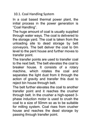 10.1. Coal Handling System
In a coal based thermal power plant, the
initial process in the power generation is
“Coal Handling”.
The huge amount of coal is usually supplied
through water ways. The coal is delivered to
the storage yard. The coal is taken from the
unloading site to dead storage by belt
conveyors. The belt deliver the coal to 0m
level to the pent house and further moves to
transfer point.
The transfer points are used to transfer coal
to the next belt. The belt elevates the coal to
breaker house. It consists of a rotary
machine, which rotates the coal and
separates the light dust from it through the
action of gravity and transfer this dust to
reject bin house through belt.
The belt further elevates the coal to another
transfer point and it reaches the crusher
through belt. In the crusher a high-speed 3-
phase induction motor is used to crush the
coal to a size of 50mm so as to be suitable
for milling system. Coal rises from crusher
house and reaches the dead storage by
passing through transfer point.
 