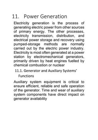 11. Power Generation
Electricity generation is the process of
generating electric power from other sources
of primary energy. The other processes,
electricity transmission, distribution, and
electrical power storage and recovery using
pumped-storage methods are normally
carried out by the electric power industry.
Electricity is most often generated at a power
station by electromechanical generators,
primarily driven by heat engines fuelled by
chemical combustion or nuclear
11.1. Generator and Auxiliary Systems’
Functions
Auxiliary system equipment is critical to
ensure efficient, reliable and safe operation
of the generator. Time and wear of auxiliary
system components have direct impact on
generator availability
 