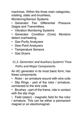 machines. Within the three main categories,
rotating, static and brushless,
Monitoring/Sensor Systems
• Generator Fan Differential Pressure
Gages and Transmitters.
• Vibration Monitoring Systems
• Generator Condition (Core) Monitors
detect overheating
• Gas Purity Analyzers
• Dew Point Analyzers
• Temperature Sensors
• Gas Dryers
11.2. Generator and Auxiliary Systems’ Flow
Paths and Major Components
An AC generator in its most basic form, has
these components:
• Rotor - an armature wound with wire coils
• Slip Rings - part of the rotor / armature,
connected to the wire coils
• Brushes - part of the frame, ride in contact
with the slip rings
• Field (stator) - magnetic field for the rotor
/ armature. This can be either a permanent
magnet or an electromagnet.
 