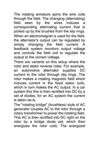 The rotating armature spins the wire coils
through the field. The changing (alternating)
field seen by the wires induces a
corresponding alternating current that is
picked up by the brushes from the slip rings.
When an electromagnet is used for the field,
the alternator's output can be regulated by
simply changing the field current. A
feedback system monitors output voltage
and controls the field coil to regulate the
output to the correct voltage.
There are variants on this setup where the
rotor and stator reverse roles. For example,
an automotive alternator supplies DC
current to the rotor through slip rings. The
rotor makes a rotating magnetic field which
induces current in the fixed stator coils,
which in turn makes the AC output. In a car
system this this is then rectified into DC by a
set of diodes, for an AC system the current
is taken as-is.
The "rotating bridge" (brushless) style of AC
generator couples AC to the rotor through a
rotary transformer to power the rotating field.
This AC is then rectified into DC right on the
rotor by a bridge diode set, which then
energizes the rotor coils. The energized
 