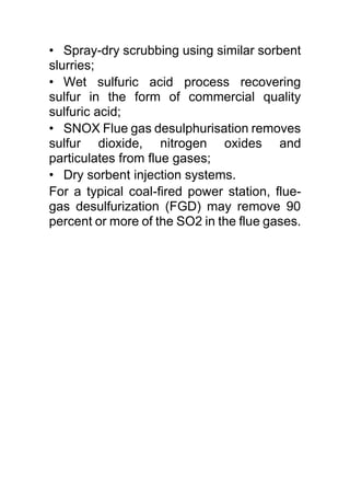 • Spray-dry scrubbing using similar sorbent
slurries;
• Wet sulfuric acid process recovering
sulfur in the form of commercial quality
sulfuric acid;
• SNOX Flue gas desulphurisation removes
sulfur dioxide, nitrogen oxides and
particulates from flue gases;
• Dry sorbent injection systems.
For a typical coal-fired power station, flue-
gas desulfurization (FGD) may remove 90
percent or more of the SO2 in the flue gases.
 