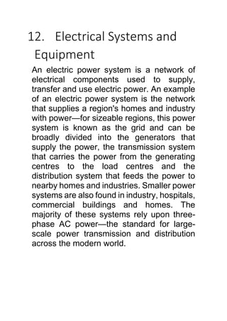 12. Electrical Systems and
Equipment
An electric power system is a network of
electrical components used to supply,
transfer and use electric power. An example
of an electric power system is the network
that supplies a region's homes and industry
with power—for sizeable regions, this power
system is known as the grid and can be
broadly divided into the generators that
supply the power, the transmission system
that carries the power from the generating
centres to the load centres and the
distribution system that feeds the power to
nearby homes and industries. Smaller power
systems are also found in industry, hospitals,
commercial buildings and homes. The
majority of these systems rely upon three-
phase AC power—the standard for large-
scale power transmission and distribution
across the modern world.
 