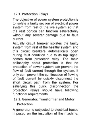 12.1. Protection Relays
The objective of power system protection is
to isolate a faulty section of electrical power
system from rest of the live system so that
the rest portion can function satisfactorily
without any severer damage due to fault
current.
Actually circuit breaker isolates the faulty
system from rest of the healthy system and
this circuit breakers automatically open
during fault condition due to its trip signal
comes from protection relay. The main
philosophy about protection is that no
protection of power system can prevent the
flow of fault current through the system, it
only can prevent the continuation of flowing
of fault current by quickly disconnect the
short circuit path from the system. For
satisfying this quick disconnection the
protection relays should have following
functional requirements.
12.2. Generator, Transformer and Motor
Protection
A generator is subjected to electrical traces
imposed on the insulation of the machine,
 