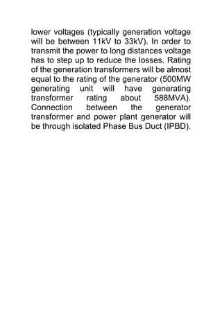 lower voltages (typically generation voltage
will be between 11kV to 33kV). In order to
transmit the power to long distances voltage
has to step up to reduce the losses. Rating
of the generation transformers will be almost
equal to the rating of the generator (500MW
generating unit will have generating
transformer rating about 588MVA).
Connection between the generator
transformer and power plant generator will
be through isolated Phase Bus Duct (IPBD).
 