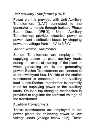 Unit auxiliary Transformer (UAT):
Power plant is provided with Unit Auxiliary
Transformers (UAT) connected to the
generator terminals through Isolated Phase
Bus Duct (IPBD). Unit Auxiliary
Transformers provides electrical power to
power plant distribution buses by stepping
down the voltage from 11kV to 6.6kV
Station Service Transformer
Station Transformers are employed for
supplying power to plant auxiliary loads
during the event of starting of the plant or
when generating unit is not generating
power. Station Transformers are connected
to the swichyard bus. LV side of the station
transformer is connected to the auxiliary
load buses.Station transformer is normally
rated for supplying power to the auxiliary
loads. On-load tap changing mechanism is
provided to regulate the terminal voltage of
the transformer.
Auxiliary Transformers
These transformers are employed in the
power plants for delivering power to low
voltage loads (voltage below 1kV). These
 