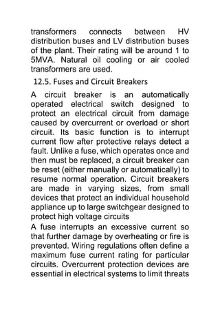 transformers connects between HV
distribution buses and LV distribution buses
of the plant. Their rating will be around 1 to
5MVA. Natural oil cooling or air cooled
transformers are used.
12.5. Fuses and Circuit Breakers
A circuit breaker is an automatically
operated electrical switch designed to
protect an electrical circuit from damage
caused by overcurrent or overload or short
circuit. Its basic function is to interrupt
current flow after protective relays detect a
fault. Unlike a fuse, which operates once and
then must be replaced, a circuit breaker can
be reset (either manually or automatically) to
resume normal operation. Circuit breakers
are made in varying sizes, from small
devices that protect an individual household
appliance up to large switchgear designed to
protect high voltage circuits
A fuse interrupts an excessive current so
that further damage by overheating or fire is
prevented. Wiring regulations often define a
maximum fuse current rating for particular
circuits. Overcurrent protection devices are
essential in electrical systems to limit threats
 
