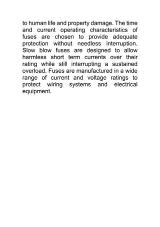 to human life and property damage. The time
and current operating characteristics of
fuses are chosen to provide adequate
protection without needless interruption.
Slow blow fuses are designed to allow
harmless short term currents over their
rating while still interrupting a sustained
overload. Fuses are manufactured in a wide
range of current and voltage ratings to
protect wiring systems and electrical
equipment.
 