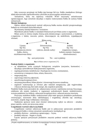 „…†ˆ‰‘’“ ”•–deghiji•ˆ”jik l‘ m†ˆn’d” op†ˆ–‘‰•’h‘qˆ
10
Jako wzorcowe przyjmuje si białko jaja kurzego lub tzw. białko standardowe (którego
skład odzwierciedla zapotrzebowanie człowieka na poszczególne aminokwasy).
Aminokwas, który ma najni szy wska nik WAO nazywamy aminokwasem
ograniczaj cym. Jego zawarto decyduje o stopniu wykorzystania białka do syntezy białek
ustrojowych.
Metody biologiczne
Oprócz metod chemicznych warto od ywcz białka mo na okre li przeprowadzaj c
badania na zwierz tach do wiadczalnych.
Wyró niamy metody bilansowe i wzrostowe.
Miernikiem jako ci białka w metodach bilansowych jest bilans azotu w organizmie.
Bilans azotu to ró nica mi dzy ilo ci azotu dostarczonego z po ywieniem, a wydalon
z organizmu z kałem, moczem, potem, złuszczaj cym si naskórkiem, wypadaj cymi
włosami.
Bilans azotu
Ujemny
NpNw
(niedostateczny dowóz
białka, chorzy,
niezbilansowana dieta)
Zrównowa ony
Np=Nw
(zdrowe, dorosłe osoby)
dodatni
Np.Nw
(organizmy rosn ce,
kobiety ci arne i karmi ce,
rekonwalescenci)
Np – azot po ywienia Nw – azot wydalony
Rys. 4. Bilans azotu w organizmie [15]
Funkcje białek w organizmie:
− s składnikiem wielu czynnych biologicznie zwi zków (enzymów, hormonów) –
decyduj o prawidłowym funkcjonowaniu organizmu,
− reguluj przemiany metaboliczne i fizjologiczne (wzrost, rozmna anie),
− uczestnicz w transporcie tlenu, elaza, tłuszczów,
− magazynuj tlen,
− zapewniaj wła ciw odporno ,
− umo liwiaj krzepni cie krwi,
− utrzymuj prawidłowy bilans płynów i równowag kwasowo-zasadow ,
− organizm wykorzystuje je równie jako materiał energetyczny, gdy w glowodany
i tłuszcze dostarczaj zbyt mało energii, aby zaspokoi potrzeby.
Niedobór białka mo e prowadzi do: zahamowania wzrostu i opó nienia rozwoju fizycznego,
osłabienia siły mi ni, trudno ci w regeneracji uszkodzonych tkanek, niedokrwisto ci,
wzrostu podatno ci na infekcje, zaburzenia krzepni cia krwi, zaburze procesu trawienia.
Przyczyny niedoboru białka: niedo ywienie (zbyt małe spo ycie produktów pochodzenia
zwierz cego), stosowanie diety odchudzaj cej i wega skiej, choroba (np. anoreksja,
nowotwór, zespoły złego wchłaniania i trawienia).
Nadmierne spo ycie mo e mie równie niekorzystny wpływ na zdrowie – utrudnia
prac w troby, nerek, jest przyczyn zatru .
Uzupełnianie warto ci od ywczej białek
Uzupełnianie warto ci od ywczej białek jest to jednoczesne spo ywanie produktów
zawieraj cych białko o ró nej zawarto ci aminokwasów niezb dnych np.
−−−− produkty zbo owe – aminokwas ograniczaj cy – lizyna,
−−−− produkty mleczne – bogate w lizyn .
Ł czne spo ycie powy szych produktów znacznie podnosi warto od ywcz białka
potrawy.
 