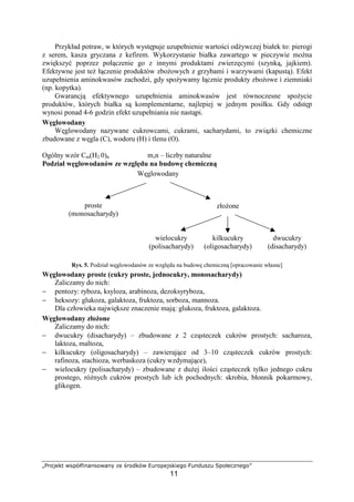 rstuvwyz {|}~€‚ƒ‚|u{ƒ‚„ …w †tu‡y~{ ˆ‰tu}wv|ywŠu
11
Przykład potraw, w których wyst puje uzupełnienie warto ci od ywczej białek to: pierogi
z serem, kasza gryczana z kefirem. Wykorzystanie białka zawartego w pieczywie mo na
zwi kszy poprzez poł czenie go z innymi produktami zwierz cymi (szynk , jajkiem).
Efektywne jest te ł czenie produktów zbo owych z grzybami i warzywami (kapust ). Efekt
uzupełnienia aminokwasów zachodzi, gdy spo ywamy ł cznie produkty zbo owe i ziemniaki
(np. kopytka).
Gwarancj efektywnego uzupełnienia aminokwasów jest równoczesne spo ycie
produktów, których białka s komplementarne, najlepiej w jednym posiłku. Gdy odst p
wynosi ponad 4-6 godzin efekt uzupełniania nie nast pi.
W glowodany
W glowodany nazywane cukrowcami, cukrami, sacharydami, to zwi zki chemiczne
zbudowane z w gla (C), wodoru (H) i tlenu (O).
Ogólny wzór Cm(H2 0)n m,n – liczby naturalne
Podział w glowodanów ze wzgl du na budow chemiczn
Rys. 5. Podział w glowodanów ze wzgl du na budow chemiczn [opracowanie własne]
W glowodany proste (cukry proste, jednocukry, monosacharydy)
Zaliczamy do nich:
− pentozy: ryboza, ksyloza, arabinoza, dezoksyryboza,
− heksozy: glukoza, galaktoza, fruktoza, sorboza, mannoza.
Dla człowieka najwi ksze znaczenie maj : glukoza, fruktoza, galaktoza.
W glowodany zło one
Zaliczamy do nich:
− dwucukry (disacharydy) – zbudowane z 2 cz steczek cukrów prostych: sacharoza,
laktoza, maltoza,
− kilkucukry (oligosacharydy) – zawieraj ce od 3–10 cz steczek cukrów prostych:
rafinoza, stachioza, werbaskoza (cukry wzdymaj ce),
− wielocukry (polisacharydy) – zbudowane z du ej ilo ci cz steczek tylko jednego cukru
prostego, ró nych cukrów prostych lub ich pochodnych: skrobia, błonnik pokarmowy,
glikogen.
W glowodany
proste
(monosacharydy)
zło one
wielocukry
(polisacharydy)
kilkucukry
(oligosacharydy)
dwucukry
(disacharydy)
 