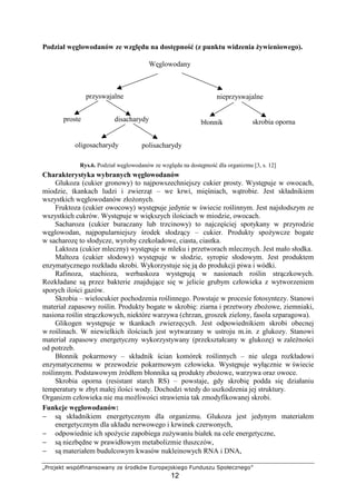 ‹ŒŽ‘’ “”•–—˜™š›š”Ž“›šœ  žŽŸ‘–“  ¡Ž•”‘™¢Ž
12
Podział w glowodanów ze wzgl du na dost pno (z punktu widzenia ywieniowego).
Rys.6. Podział w glowodanów ze wzgl du na dost pno dla organizmu [3, s. 12]
Charakterystyka wybranych w glowodanów
Glukoza (cukier gronowy) to najpowszechniejszy cukier prosty. Wyst puje w owocach,
miodzie, tkankach ludzi i zwierz t – we krwi, mi niach, w trobie. Jest składnikiem
wszystkich w glowodanów zło onych.
Fruktoza (cukier owocowy) wyst puje jedynie w wiecie ro linnym. Jest najsłodszym ze
wszystkich cukrów. Wyst puje w wi kszych ilo ciach w miodzie, owocach.
Sacharoza (cukier buraczany lub trzcinowy) to najcz ciej spotykany w przyrodzie
w glowodan, najpopularniejszy rodek słodz cy – cukier. Produkty spo ywcze bogate
w sacharoz to słodycze, wyroby czekoladowe, ciasta, ciastka.
Laktoza (cukier mleczny) wyst puje w mleku i przetworach mlecznych. Jest mało słodka.
Maltoza (cukier słodowy) wyst puje w słodzie, syropie słodowym. Jest produktem
enzymatycznego rozkładu skrobi. Wykorzystuje si j do produkcji piwa i wódki.
Rafinoza, stachioza, werbaskoza wyst puj w nasionach ro lin str czkowych.
Rozkładane s przez bakterie znajduj ce si w jelicie grubym człowieka z wytworzeniem
sporych ilo ci gazów.
Skrobia – wielocukier pochodzenia ro linnego. Powstaje w procesie fotosyntezy. Stanowi
materiał zapasowy ro lin. Produkty bogate w skrobi : ziarna i przetwory zbo owe, ziemniaki,
nasiona ro lin str czkowych, niektóre warzywa (chrzan, groszek zielony, fasola szparagowa).
Glikogen wyst puje w tkankach zwierz cych. Jest odpowiednikiem skrobi obecnej
w ro linach. W niewielkich ilo ciach jest wytwarzany w ustroju m.in. z glukozy. Stanowi
materiał zapasowy energetyczny wykorzystywany (przekształcany w glukoz ) w zale no ci
od potrzeb.
Błonnik pokarmowy – składnik cian komórek ro linnych – nie ulega rozkładowi
enzymatycznemu w przewodzie pokarmowym człowieka. Wyst puje wył cznie w wiecie
ro linnym. Podstawowym ródłem błonnika s produkty zbo owe, warzywa oraz owoce.
Skrobia oporna (resistant starch RS) – powstaje, gdy skrobi podda si działaniu
temperatury w zbyt małej ilo ci wody. Dochodzi wtedy do uszkodzenia jej struktury.
Organizm człowieka nie ma mo liwo ci strawienia tak zmodyfikowanej skrobi.
Funkcje w glowodanów:
− s składnikiem energetycznym dla organizmu. Glukoza jest jedynym materiałem
energetycznym dla układu nerwowego i krwinek czerwonych,
− odpowiednie ich spo ycie zapobiega zu ywaniu białek na cele energetyczne,
− s niezb dne w prawidłowym metabolizmie tłuszczów,
− s materiałem budulcowym kwasów nukleinowych RNA i DNA,
W glowodany
przyswajalne nieprzyswajalne
oligosacharydy polisacharydy
błonnikproste disacharydy skrobia oporna
 