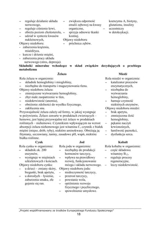 STUVWXY` abcdefghihbVaihp qX rUVsYda tuUVcXWbYgXvV
18
−−−− reguluje działanie układu
nerwowego,
−−−− reguluje ci nienie krwi,
−−−− obni a poziom cholesterolu,
−−−− udział w syntezie kwasów
nukleinowych,
Objawy niedoboru:
- zaburzenia kr enia,
mia d yca,
- kurcze i dr enie mi ni,
- zaburzenia pracy układu
nerwowego (stres, depresja).
−−−− zwi ksza odporno
emalii z bowej na kwasy
organiczne,
−−−− sprzyja odnowie tkanki
kostnej.
Objawy niedoboru
−−−− próchnica z bów.
koenzymu A, biotyny,
glutationu, insuliny
−−−− uczestniczy
w detoksykacji.
Składniki mineralne wchodz ce w skład zwi zków decyduj cych o przebiegu
metabolizmu
elazo Mied
Rola elaza w organizmie:
−−−− składnik hemoglobiny i mioglobiny,
−−−− niezb dne do transportu i magazynowania tlenu.
Objawy niedoboru elaza:
−−−− zmniejszone wytwarzanie hemoglobiny,
−−−− zbyt małe zaopatrzenie w tlen,
−−−− niedokrwisto (anemia),
−−−− obni enie zdolno ci do wysiłku fizycznego,
−−−− zakłócenia snu.
Przyswajalno elaza zale y od formy, w jakiej wyst puje
w po ywieniu. elazo zawarte w produktach zwierz cych –
hemowe, jest lepiej przyswajalne ni elazo w produktach
ro linnych – niehemowe. Czynnikiem wpływaj cym na wzrost
absorpcji elaza niehemowego jest witamina C, czynnik z białek
mi ni (mi so, drób, ryby), niektóre aminokwasy. Obni aj j :
fityniany, szczawiany, taniny, zasadowe pH, wap , niektóre
białka ro linne.
Rola miedzi w organizmie:
−−−− katalizator procesów
enzymatycznych,
−−−− niezb dna do
wytwarzania
hemoglobiny,
−−−− hamuje czynno
niektórych enzymów,
Objawy niedoboru miedzi:
−−−− brak apetytu,
−−−− zmniejszona ilo
hemoglobiny,
−−−− p kanie naczy
krwiono nych,
−−−− łamliwo paznokci,
−−−− dysfunkcja serca.
Cynk Jod Kobalt
Rola cynku w organizmie:
−−−− składnik ok. 200
enzymów,
−−−− wyst puje w mi niach
szkieletowych i ko ciach.
Objawy niedoboru cynku:
−−−− u dzieci – zmiany skóry,
biegunki, brak apetytu,
−−−− u dorosłych – łysienie,
zaburzenia smaku, złe
gojenie si ran.
Rola jodu w organizmie:
−−−− niezb dny do produkcji
hormonów tarczycy,
−−−− wpływa na prawidłowy
rozwój, funkcjonowanie
mózgu i układu nerwowego.
Objawy niedoboru jodu:
−−−− niedoczynno tarczycy,
−−−− przerost tarczycy,
−−−− powstanie wola,
−−−− opó nienie rozwoju
fizycznego i psychicznego,
−−−− spowolnienie umysłowe.
Rola kobaltu w organizmie:
−−−− cz składowa
witaminy B12,
−−−− reguluje procesy
regeneracyjne,
−−−− leczy niedokrwisto .
 