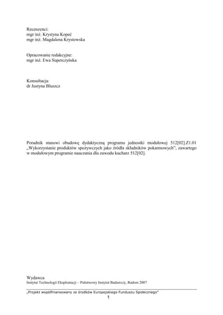 $%'()01 23456789@93'2@9A B) C'D052 EF'4)(308)G'
1
Recenzenci:
mgr in . Krystyna Kope
mgr in . Magdalena Krystowska
Opracowanie redakcyjne:
mgr in . Ewa Superczy ska
Konsultacja:
dr Justyna Bluszcz
Poradnik stanowi obudow dydaktyczn programu jednostki modułowej 512[02].Z1.01
„Wykorzystanie produktów spo ywczych jako ródła składników pokarmowych”, zawartego
w modułowym programie nauczania dla zawodu kucharz 512[02].
Wydawca
Instytut Technologii Eksploatacji – Pa stwowy Instytut Badawczy, Radom 2007
 