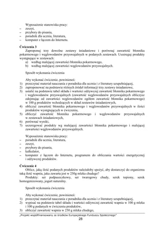 789@ABCD EFGHIPQRSRF@ESRT UB V9@WCHE XY9@GBAFCQB`@
28
Wyposa enie stanowiska pracy:
−−−− zeszyt,
−−−− przybory do pisania,
−−−− poradnik dla ucznia, literatura,
−−−− komputer z ł czem do Internetu.
wiczenia 3
Zaproponuj trzy dowolne zestawy niadaniowe i porównaj zawarto błonnika
pokarmowego i w glowodanów przyswajalnych w podanych zestawach. Uszereguj produkty
wyst puj ce w zestawach:
a) według malej cej zawarto ci błonnika pokarmowego,
b) według malej cej zawarto ci w glowodanów przyswajalnych.
Sposób wykonania wiczenia
Aby wykona wiczenie, powiniene :
1) przeczyta materiał nauczania z poradnika dla ucznia i z literatury uzupełniaj cej,
2) zaproponowa na podstawie ró nych ródeł informacji trzy zestawy niadaniowe,
3) ustali na podstawie tabel składu i warto ci od ywczej zawarto błonnika pokarmowego
i w glowodanów przyswajalnych (zawarto w glowodanów przyswajalnych obliczysz
odejmuj c od zawarto ci w glowodanów ogółem zawarto błonnika pokarmowego)
w 100 g produktów wchodz cych w skład zestawów niadaniowych,
4) obliczy zawarto błonnika pokarmowego i w glowodanów przyswajalnych w ilo ci
produktów wyst puj cych w wiczeniu,
5) obliczy zawarto błonnika pokarmowego i w glowodanów przyswajalnych
w zestawach niadaniowych,
6) porówna wyniki,
7) uszeregowa produkty wg malej cej zawarto ci błonnika pokarmowego i malej cej
zawarto ci w glowodanów przyswajalnych.
Wyposa enie stanowiska pracy:
−−−− poradnik dla ucznia, literatura,
−−−− zeszyt,
−−−− przybory do pisania,
−−−− kalkulator,
−−−− komputer z ł czem do Internetu, programem do obliczania warto ci energetycznej
i od ywczej produktów.
wiczenie 4
Oblicz, jak ilo podanych produktów nale ałoby spo y , aby dostarczy do organizmu
tak ilo wapnia, jaka zawarta jest w 250g mleka chudego?
Produkty: ser podpuszczkowy, ser twarogowy chudy, serek topiony, serek
homogenizowany, jogurt naturalny.
Sposób wykonania wiczenia
Aby wykona wiczenie, powiniene :
1) przeczyta materiał nauczania z poradnika dla ucznia i z literatury uzupełniaj cej,
2) wypisa na podstawie tabel składu i warto ci od ywczej zawarto wapnia w 100 g mleka
i 100 g podanych w wiczeniu produktów,
3) obliczy zawarto wapnia w 250 g mleka chudego,
 