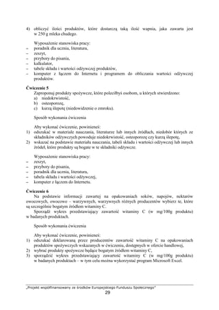 abcdefgh ipqrstuvwvpdiwvx yf €cdgri ‚ƒcdqfepguf„d
29
4) obliczy ilo ci produktów, które dostarcz tak ilo wapnia, jaka zawarta jest
w 250 g mleka chudego.
Wyposa enie stanowiska pracy:
−−−− poradnik dla ucznia, literatura,
−−−− zeszyt,
−−−− przybory do pisania,
−−−− kalkulator,
−−−− tabele składu i warto ci od ywczej produktów,
−−−− komputer z ł czem do Internetu i programem do obliczania warto ci od ywczej
produktów.
wiczenie 5
Zaproponuj produkty spo ywcze, które poleciłby osobom, u których stwierdzono:
a) niedokrwisto ,
b) osteoporoz ,
c) kurz lepot (niedowidzenie o zmroku).
Sposób wykonania wiczenia
Aby wykona wiczenie, powiniene :
1) odszuka w materiale nauczania, literaturze lub innych ródłach, niedobór których ze
składników od ywczych powoduje niedokrwisto , osteoporoz czy kurz lepot ,
2) wskaza na podstawie materiału nauczania, tabeli składu i warto ci od ywczej lub innych
ródeł, które produkty s bogate w te składniki od ywcze.
Wyposa enie stanowiska pracy:
−−−− zeszyt,
−−−− przybory do pisania,
−−−− poradnik dla ucznia, literatura,
−−−− tabela składu i warto ci od ywczej,
−−−− komputer z ł czem do Internetu.
wiczenie 6
Na podstawie informacji zawartej na opakowaniach soków, napojów, nektarów
owocowych, owocowo – warzywnych, warzywnych ró nych producentów wybierz te, które
s szczególnie bogatym ródłem witaminy C.
Sporz d wykres przedstawiaj cy zawarto witaminy C (w mg/100g produktu)
w badanych produktach.
Sposób wykonania wiczenia
Aby wykona wiczenie, powiniene :
1) odszuka deklarowan przez producentów zawarto witaminy C na opakowaniach
produktów spo ywczych wskazanych w wiczeniu, dost pnych w ofercie handlowej,
2) wybra produkty spo ywcze b d ce bogatym ródłem witaminy C,
3) sporz dzi wykres przedstawiaj cy zawarto witaminy C (w mg/100g produktu)
w badanych produktach – w tym celu mo na wykorzysta program Microsoft Excel.
 