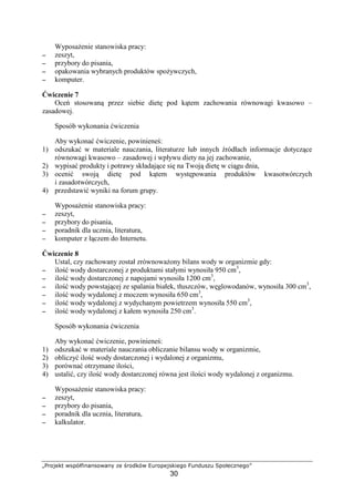 …†‡ˆ‰‘’ “”•–—˜™ded”ˆ“edf g h‡ˆi‘–“ jk‡ˆ•‰”‘™lˆ
30
Wyposa enie stanowiska pracy:
−−−− zeszyt,
−−−− przybory do pisania,
−−−− opakowania wybranych produktów spo ywczych,
−−−− komputer.
wiczenie 7
Oce stosowan przez siebie diet pod k tem zachowania równowagi kwasowo –
zasadowej.
Sposób wykonania wiczenia
Aby wykona wiczenie, powiniene :
1) odszuka w materiale nauczania, literaturze lub innych ródłach informacje dotycz ce
równowagi kwasowo – zasadowej i wpływu diety na jej zachowanie,
2) wypisa produkty i potrawy składaj ce si na Twoj diet w ci gu dnia,
3) oceni swoj diet pod k tem wyst powania produktów kwasotwórczych
i zasadotwórczych,
4) przedstawi wyniki na forum grupy.
Wyposa enie stanowiska pracy:
−−−− zeszyt,
−−−− przybory do pisania,
−−−− poradnik dla ucznia, literatura,
−−−− komputer z ł czem do Internetu.
wiczenie 8
Ustal, czy zachowany został zrównowa ony bilans wody w organizmie gdy:
−−−− ilo wody dostarczonej z produktami stałymi wynosiła 950 cm3
,
−−−− ilo wody dostarczonej z napojami wynosiła 1200 cm3
,
−−−− ilo wody powstaj cej ze spalania białek, tłuszczów, w glowodanów, wynosiła 300 cm3
,
−−−− ilo wody wydalonej z moczem wynosiła 650 cm3
,
−−−− ilo wody wydalonej z wydychanym powietrzem wynosiła 550 cm3
,
−−−− ilo wody wydalonej z kałem wynosiła 250 cm3
.
Sposób wykonania wiczenia
Aby wykona wiczenie, powiniene :
1) odszuka w materiale nauczania obliczanie bilansu wody w organizmie,
2) obliczy ilo wody dostarczonej i wydalonej z organizmu,
3) porówna otrzymane ilo ci,
4) ustali , czy ilo wody dostarczonej równa jest ilo ci wody wydalonej z organizmu.
Wyposa enie stanowiska pracy:
−−−− zeszyt,
−−−− przybory do pisania,
−−−− poradnik dla ucznia, literatura,
−−−− kalkulator.
 