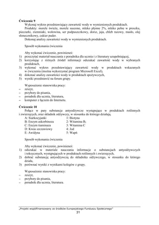 mnopqrst uvwxyz{|}|vpu}|~ r €opsxu ‚ƒopwrqvs{r„p
31
wiczenie 9
Wykonaj wykres przedstawiaj cy zawarto wody w wymienionych produktach.
Produkty: morele wie e, morele suszone, mleko płynne 2%, mleko pełne w proszku,
pieczarki, ziemniaki, wołowina, ser podpuszczkowy, dorsz, jaja, chleb razowy, masło, olej
słonecznikowy, cukier puder.
Dokonaj analizy zawarto ci wody w wymienionych produktach.
Sposób wykonania wiczenia
Aby wykona wiczenie, powiniene :
1) przeczyta materiał nauczania z poradnika dla ucznia i z literatury uzupełniaj cej,
2) korzystaj c z ró nych ródeł informacji odszuka zawarto wody w wybranych
produktach,
3) wykona wykres przedstawiaj cy zawarto wody w produktach wskazanych
w wiczeniu (mo na wykorzysta program Microsoft Excel),
4) dokona analizy zawarto ci wody w produktach spo ywczych,
5) wyniki przedstawi na forum grupy.
Wyposa enie stanowiska pracy:
−−−− zeszyt,
−−−− przybory do pisania,
−−−− poradnik dla ucznia, literatura,
−−−− komputer z ł czem do Internetu.
wiczenie 10
Poł cz w pary substancje antyod ywcze wyst puj ce w produktach ro linnych
i zwierz cych, oraz składnik od ywczy, w stosunku do którego działaj .
A: Siarkocyjanki 1: Biotyna
B: Enzym askorbinoza 2: Witamina B1
C: Enzym tiaminaza 3: Witamina C
D: Kwas szczawiowy 4: Jod
E: Awidyna 5: Wap
Sposób wykonania wiczenia
Aby wykona wiczenie, powiniene :
1) odszuka w materiale nauczania informacje o substancjach antyod ywczych
i toksycznych, wyst puj cych w produktach ro linnych i zwierz cych,
2) dobra substancj antyod ywcz do składnika od ywczego, w stosunku do którego
działa,
3) porówna wyniki z wynikami kolegów z grupy.
Wyposa enie stanowiska pracy:
−−−− zeszyt,
−−−− przybory do pisania,
−−−− poradnik dla ucznia, literatura.
 