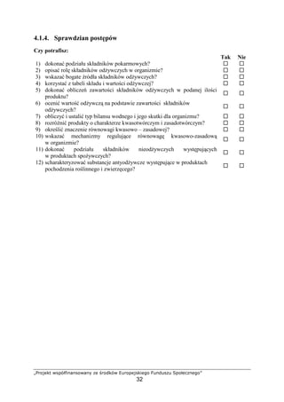 …†‡ˆ‰Š‹Œ Ž‘’“”•”Žˆ•”– —Š ˜‡ˆ™‹ š›‡ˆŠ‰Ž‹“Šœˆ
32
4.1.4. Sprawdzian post pów
Czy potrafisz:
Tak Nie
1) dokona podziału składników pokarmowych?
2) opisa rol składników od ywczych w organizmie?
3) wskaza bogate ródła składników od ywczych?
4) korzysta z tabeli składu i warto ci od ywczej?
5) dokona oblicze zawarto ci składników od ywczych w podanej ilo ci
produktu?
6) oceni warto od ywcz na podstawie zawarto ci składników
od ywczych?
7) obliczy i ustali typ bilansu wodnego i jego skutki dla organizmu?
8) rozró ni produkty o charakterze kwasotwórczym i zasadotwórczym?
9) okre li znaczenie równowagi kwasowo – zasadowej?
10) wskaza mechanizmy reguluj ce równowag kwasowo-zasadow
w organizmie?
11) dokona podziału składników nieod ywczych wyst puj cych
w produktach spo ywczych?
12) scharakteryzowa substancje antyod ywcze wyst puj ce w produktach
pochodzenia ro linnego i zwierz cego?
 