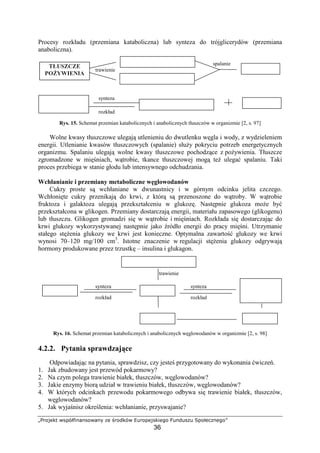 deghipqr stuvwxy€€ths€‚ ƒp …gh†qvs ˆ‰ghupitqyph
36
Procesy rozkładu (przemiana kataboliczna) lub synteza do trójglicerydów (przemiana
anaboliczna).
spalanie
trawienie
synteza
rozkład
Rys. 15. Schemat przemian katabolicznych i anabolicznych tłuszczów w organizmie [2, s. 97]
Wolne kwasy tłuszczowe ulegaj utlenieniu do dwutlenku w gla i wody, z wydzieleniem
energii. Utlenianie kwasów tłuszczowych (spalanie) słu y pokryciu potrzeb energetycznych
organizmu. Spalaniu ulegaj wolne kwasy tłuszczowe pochodz ce z po ywienia. Tłuszcze
zgromadzone w mi niach, w trobie, tkance tłuszczowej mog te ulega spalaniu. Taki
proces przebiega w stanie głodu lub intensywnego odchudzania.
Wchłanianie i przemiany metaboliczne w glowodanów
Cukry proste s wchłaniane w dwunastnicy i w górnym odcinku jelita czczego.
Wchłoni te cukry przenikaj do krwi, z któr s przenoszone do w troby. W w trobie
fruktoza i galaktoza ulegaj przekształceniu w glukoz . Nast pnie glukoza mo e by
przekształcona w glikogen. Przemiany dostarczaj energii, materiału zapasowego (glikogenu)
lub tłuszczu. Glikogen gromadzi si w w trobie i mi niach. Rozkłada si dostarczaj c do
krwi glukozy wykorzystywanej nast pnie jako ródło energii do pracy mi ni. Utrzymanie
stałego st enia glukozy we krwi jest konieczne. Optymalna zawarto glukozy we krwi
wynosi 70–120 mg/100 cm3
. Istotne znaczenie w regulacji st enia glukozy odgrywaj
hormony produkowane przez trzustk – insulina i glukagon.
trawienie
synteza synteza
rozkład rozkład
Rys. 16. Schemat przemian katabolicznych i anabolicznych w glowodanów w organizmie [2, s. 98]
4.2.2. Pytania sprawdzaj ce
Odpowiadaj c na pytania, sprawdzisz, czy jeste przygotowany do wykonania wicze .
1. Jak zbudowany jest przewód pokarmowy?
2. Na czym polega trawienie białek, tłuszczów, w glowodanów?
3. Jakie enzymy bior udział w trawieniu białek, tłuszczów, w glowodanów?
4. W których odcinkach przewodu pokarmowego odbywa si trawienie białek, tłuszczów,
w glowodanów?
5. Jak wyja nisz okre lenia: wchłanianie, przyswajanie?
‘’“”•–•˜
PO YWIENIA
‘’“”•–•˜
ORGANIZMU
fhiln tłuszczowe
opqrstup
svstoqi
fhiln tłuszczowe opqrstup
w GLOWODANY
opqfuosv opxfuyi
zqtuotuvqiv
lub
mleczan
{|xlyry svstoqi
 