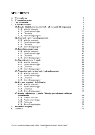 HIPQRSTU VWXY`abcdcWQVdce fS gPQhTYV ipPQXSRWTbSqQ
2
SPIS TRE CI
1. Wprowadzenie 3
2. Wymagania wst pne 5
3. Cele kształcenia 6
4. Materiał nauczania 7
4.1. Podział składników pokarmowych i ich znaczenie dla organizmu 7
4.1.1. Materiał nauczania 7
4.1.2. Pytania sprawdzaj ce 27
4.1.3. wiczenia 27
4.1.4. Sprawdzian post pów 32
4.2. Trawienie i przyswajanie po ywienia 33
4.2.1. Materiał nauczania 33
4.2.2. Pytania sprawdzaj ce 36
4.2.3. wiczenia 37
4.2.4. Sprawdzian post pów 38
4.3. Przemiany energetyczne 39
4.3.1. Materiał nauczania 39
4.3.2. Pytania sprawdzaj ce 42
4.3.3. wiczenia 43
4.3.4. Sprawdzian post pów 45
4.4. Warto od ywcza ywno ci 46
4.4.1. Materiał nauczania 46
4.4.2. Pytania sprawdzaj ce 49
4.4.3. wiczenia 49
4.4.4. Sprawdzian post pów 52
4.5. Normy ywienia i wy ywienia (racje pokarmowe) 53
4.5.1. Materiał nauczania 53
4.5.2. Pytania sprawdzaj ce 57
4.5.3. wiczenia 56
4.5.4. Sprawdzian post pów 58
4.6. ywno wygodna i funkcjonalna 59
4.6.1. Materiał nauczania 59
4.6.2. Pytania sprawdzaj ce 60
4.6.3. wiczenia 61
4.6.4. Sprawdzian post pów 63
4.7. Zasady racjonalnego ywienia. Choroby spowodowane wadliwym
od ywianiem 64
4.7.1. Materiał nauczania 64
4.7.2. Pytania sprawdzaj ce 68
4.7.3. wiczenia 68
4.7.4. Sprawdzian post pów 70
5. Sprawdzian osi gni 71
6. Literatura 75
 
