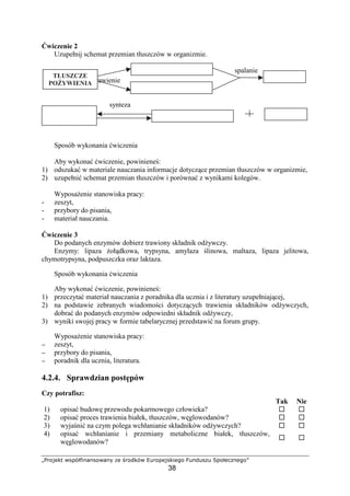 ©ª«¬­®¯° ±²³´µ¶·¸¹¸²¬±¹¸º »® ¼«¬½¯´± ¾¿«¬³®­²¯·®À¬
38
wiczenie 2
Uzupełnij schemat przemian tłuszczów w organizmie.
spalanie
trawienie
synteza
Sposób wykonania wiczenia
Aby wykona wiczenie, powiniene :
1) odszuka w materiale nauczania informacje dotycz ce przemian tłuszczów w organizmie,
2) uzupełni schemat przemian tłuszczów i porówna z wynikami kolegów.
Wyposa enie stanowiska pracy:
- zeszyt,
- przybory do pisania,
- materiał nauczania.
wiczenie 3
Do podanych enzymów dobierz trawiony składnik od ywczy.
Enzymy: lipaza oł dkowa, trypsyna, amylaza linowa, maltaza, lipaza jelitowa,
chymotrypsyna, podpuszczka oraz laktaza.
Sposób wykonania wiczenia
Aby wykona wiczenie, powiniene :
1) przeczyta materiał nauczania z poradnika dla ucznia i z literatury uzupełniaj cej,
2) na podstawie zebranych wiadomo ci dotycz cych trawienia składników od ywczych,
dobra do podanych enzymów odpowiedni składnik od ywczy,
3) wyniki swojej pracy w formie tabelarycznej przedstawi na forum grupy.
Wyposa enie stanowiska pracy:
−−−− zeszyt,
−−−− przybory do pisania,
−−−− poradnik dla ucznia, literatura.
4.2.4. Sprawdzian post pów
Czy potrafisz:
Tak Nie
1) opisa budow przewodu pokarmowego człowieka?
2) opisa proces trawienia białek, tłuszczów, w glowodanów?
3) wyja ni na czym polega wchłanianie składników od ywczych?
4) opisa wchłanianie i przemiany metaboliczne białek, tłuszczów,
w glowodanów?
ÁÂÃÄÅÆÅÇ
PO YWIENIA
ÁÂÃÄÅÆÅÇ
ORGANIZMU
 