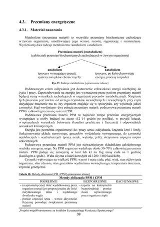 ÈÉÊËÌÍÎÏ ÐÑÒÓÔÕÖ×Ø×ÑËÐØ×Ù ÚÍ ÛÊËÜÎÓÐ ÝÞÊËÒÍÌÑÎÖÍßË
39
4.3. Przemiany energetyczne
4.3.1. Materiał nauczania
Metabolizm (przemiana materii) to wszystkie przemiany biochemiczne zachodz ce
w ywym organizmie, umo liwiaj ce jego wzrost, rozwój, regeneracj i rozmna anie.
Wyró niamy dwa rodzaje metabolizmu: katabolizm i anabolizm.
Przemiana materii (metabolizm)
(całokształt przemian biochemicznych zachodz cych w ywym organizmie)
anabolizm katabolizm
(procesy wymagaj ce energii, (procesy, po których powstaje
synteza zwi zków chemicznych) energia, procesy rozpadu)
Rys.17. Rodzaje metabolizmu [opracowanie własne]
Podstawowym celem od ywiania jest dostarczenie człowiekowi energii niezb dnej do
ycia i pracy. Zapotrzebowanie na energi jest wyznaczone przez poziom przemiany materii
b d cej sum wszystkich zachodz cych w organizmie procesów metabolicznych. Nat enie
tych procesów jest zale ne od szeregu czynników wewn trznych i zewn trznych, przy czym
decyduj ce znaczenie ma to, czy organizm znajduje si w spoczynku, czy wykonuje jakie
czynno ci. St d wyró niamy dwa poj cia przemiany materii: podstawow przemian materii
PPM i całkowit przemian materii CPM.
Podstawowa przemiana materii PPM to najni sze tempo przemian energetycznych
wyst puj ce u osoby b d cej na czczo (12–14 godzin po posiłku), w pozycji le cej,
w optymalnych warunkach bytowania (komfort psychiczny i fizyczny)) i odpowiednich
warunkach klimatycznych.
Energia jest potrzebna organizmowi do: pracy serca, oddychania, kr enia krwi i limfy,
funkcjonowania układu nerwowego, gruczołów wydzielania wewn trznego, do czynno ci
wydalniczych i wydzielniczych (pracy nerek, w troby, jelit), utrzymania napi cia mi ni
szkieletowych.
Podstawowa przemiana materii PPM jest najwa niejszym składnikiem całodobowego
wydatku energetycznego. Na PPM organizm wydatkuje około 50–70% całkowitej przemiany
materii. PPM podaje si zazwyczaj w kcal lub kJ na 1kg masy ciała na 1 godzin
(kcal/kg/m.c./godz.). Waha si ona u ludzi dorosłych od 1200–1600 kcal/dob .
Czynniki wpływaj ce na wielko PPM: wzrost i masa ciała, płe , wiek, stan od ywienia
organizmu, stan zdrowia, stan gruczołów wydzielania wewn trznego, temperatura otoczenia,
czynniki genetyczne.
Tabela 10. Metody obliczania CPM i PPM [opracowanie własne]
Metody obliczania PPM i CPM
PO REDNIE BEZPO REDNIE RACHUNKOWE
−−−− (respirometryczne) ilo wydatkowanej przez
organizm energii jest proporcjonalna do ilo ci
zu ytkowanego tlenu i wydalonego
dwutlenku w gla
−−−− pomiar cz sto ci t tna – wzrost aktywno ci
fizycznej powoduje zwi kszenie przemiany
materii
−−−− (oparta na kalorymetrii
bezpo redniej) pomiar
ilo ci wytworzonego
przez organizm ciepła
 