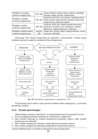 !# $%'()0121%$213 4! 56'$ 78! %0!9
42
Produkty o wysokiej
warto ci energetycznej
450–700
ciasta, niektóre ciastka, chipsy, chałwa, czekolada,
orzechy, salami, boczek, wieprzowina
Produkty o redniej
warto ci energetycznej
250–450
przetwory zbo owe, sery topione i podpuszczkowe,
suche nasiona str czkowych, mietana, tłuste ryby,
wieprzowina, wi kszo w dlin
Produkty o niskiej
warto ci energetycznej
100–250
ciel cina, drób, jaja, niektóre gatunki pieczywa,
przetwory owocowe, sery twarogowe, w dliny
drobiowe, w dliny luksusowe, wołowina
Produkty o bardzo niskiej
warto ci energetycznej
poni ej
100
chude ryby, grzyby, mleko i napoje mleczne, owoce,
warzywa, ziemniaki
Porównuj c ilo energii dostarczonej do organizmu z po ywieniem z ilo ci energii
wydatkowanej przez organizm uzyskujemy bilans energetyczny.
Rys. 18. Typy bilansów energetycznych w organizmie [2, s. 82]
W przeci tnej diecie bardzo cz sto przewa a dodatni bilans energetyczny, co prowadzi
do nadwagi i otyło ci.
4.3.2. Pytania sprawdzaj ce
Odpowiadaj c na pytania, sprawdzisz, czy jeste przygotowany do wykonania wicze .
1. Na czym polegaj przemiany kataboliczne i anaboliczne w organizmie?
2. Jakie czynniki wpływaj na wielko podstawowej przemiany materii i jakie wydatki
energetyczne ona obejmuje?
3. Jakie wydatki energetyczne wchodz w skład całkowitej przemiany materii?
4. Jakie wydatki energetyczne obejmuj ponadpodstawow przemian materii?
DODATNI UJEMNYBILANS ENERGETYCZNY
zerowy
pobranie energii
wi ksze od wydatków
energetycznych
pobranie energii
mniejsze od
wydatków
energetycznych
nadmiar energii
odkładany w postaci
tkanki tłuszczowej
wykorzystywane s
zapasy energii
odło one w tkance
tłuszczowej
pobranie energii
równowa ne
wydatkom
energetycznym
wzrost masy ciała masa ciała bez
zmian
spadek masy
ciała
- nadwaga
– otyło
brak
negatywnego wpływu
na zdrowie
- wzrost podatno ci na
choroby
- zahamowanie wzrostu
 