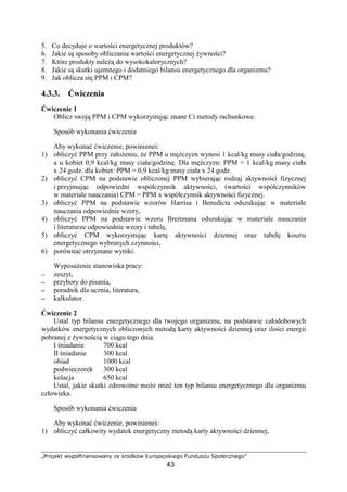 @ABCDEFG HIPQRSTUVUICHVUW XE YBC`FQH abBCPEDIFTEcC
43
5. Co decyduje o warto ci energetycznej produktów?
6. Jakie s sposoby obliczania warto ci energetycznej ywno ci?
7. Które produkty nale do wysokokalorycznych?
8. Jakie s skutki ujemnego i dodatniego bilansu energetycznego dla organizmu?
9. Jak oblicza si PPM i CPM?
4.3.3. wiczenia
wiczenie 1
Oblicz swoj PPM i CPM wykorzystuj c znane Ci metody rachunkowe.
Sposób wykonania wiczenia
Aby wykona wiczenie, powiniene :
1) obliczy PPM przy zało eniu, e PPM u m czyzn wynosi 1 kcal/kg masy ciała/godzin ,
a u kobiet 0,9 kcal/kg masy ciała/godzin . Dla m czyzn: PPM = 1 kcal/kg masy ciała
x 24 godz. dla kobiet: PPM = 0,9 kcal/kg masy ciała x 24 godz.
2) obliczy CPM na podstawie obliczonej PPM wybieraj c rodzaj aktywno ci fizycznej
i przyjmuj c odpowiedni współczynnik aktywno ci, (warto ci współczynników
w materiale nauczania) CPM = PPM x współczynnik aktywno ci fizycznej.
3) obliczy PPM na podstawie wzorów Harrisa i Benedicta odszukuj c w materiale
nauczania odpowiednie wzory,
4) obliczy PPM na podstawie wzoru Breitmana odszukuj c w materiale nauczania
i literaturze odpowiednie wzory i tabel ,
5) obliczy CPM wykorzystuj c kart aktywno ci dziennej oraz tabel kosztu
energetycznego wybranych czynno ci,
6) porówna otrzymane wyniki.
Wyposa enie stanowiska pracy:
−−−− zeszyt,
−−−− przybory do pisania,
−−−− poradnik dla ucznia, literatura,
−−−− kalkulator.
wiczenie 2
Ustal typ bilansu energetycznego dla twojego organizmu, na podstawie całodobowych
wydatków energetycznych obliczonych metod karty aktywno ci dziennej oraz ilo ci energii
pobranej z ywno ci w ci gu tego dnia.
I niadanie 700 kcal
II niadanie 300 kcal
obiad 1000 kcal
podwieczorek 300 kcal
kolacja 650 kcal
Ustal, jakie skutki zdrowotne mo e mie ten typ bilansu energetycznego dla organizmu
człowieka.
Sposób wykonania wiczenia
Aby wykona wiczenie, powiniene :
1) obliczy całkowity wydatek energetyczny metod karty aktywno ci dziennej,
 