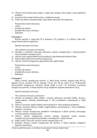 defghipq rstuvwxy€ysgr€y ‚i ƒfg„pur …†fgtihspxi‡g
44
2) obliczy ilo dostarczonej energii w ci gu dnia sumuj c ilo energii z poszczególnych
posiłków,
3) porówna ilo energii dostarczonej z wydatkami energii,
4) ustali typ bilansu energetycznego i jego skutki zdrowotne dla organizmu.
Wyposa enie stanowiska pracy:
−−−− zeszyt,
−−−− przybory do pisania,
−−−− poradnik dla ucznia, literatura,
−−−− kalkulator.
wiczenie 3
Kobieta spo yła w ci gu dnia 50 g sacharozy, 20 g glukozy i 8 g laktozy. Jak ilo
energii dostarczyła do organizmu?
Sposób wykonania wiczenia
Aby wykona wiczenie, powiniene :
1) odszuka w materiale nauczania obliczanie warto ci energetycznej z wykorzystaniem
równowa ników energetycznych,
2) obliczy ilo w glowodanów przyswajalnych, jak dostarczyła kobiecie dieta,
3) dobra odpowiedni równowa nik energetyczny,
4) obliczy warto energetyczn , jak dostarczyły w glowodany.
Wyposa enie stanowiska pracy:
−−−− zeszyt,
−−−− przybory do pisania,
−−−− poradnik dla ucznia, literatura,
−−−− kalkulator.
wiczenie 4
Oblicz warto energetyczn surówki, w skład której wchodzi: kapusta biała (90 g),
papryka (50 g), marchew (50 g), majonez (10 g), por (20 g), cukier (5 g). Wykorzystaj
równowa niki energetyczne Atwatera. Wynik podaj w kcal i kJ. Porównaj z warto ci
energetyczn surówki, w której majonez (10 g) zast piono jogurtem naturalnym (10 g).
Sposób wykonania wiczenia
Aby wykona wiczenie, powiniene :
1) okre li na podstawie tabeli składu i warto ci od ywczej zawarto białka, tłuszczu,
w glowodanów, błonnika pokarmowego w 100 g produktów wchodz cych w skład
surówki,
2) obliczy zawarto w glowodanów przyswajalnych w 100 g podanych produktów,
3) obliczy zawarto tłuszczu, białka, w glowodanów przyswajanych w ilo ci produktów
podanej w wiczeniu,
4) obliczy warto energetyczn produktów wchodz cych w skład surówki, korzystaj c
z równowa ników energetycznych,
5) obliczy warto energetyczn surówki sumuj c otrzymane wyniki warto ci
energetycznej poszczególnych produktów wchodz cych w skład surówki,
6) poda wynik w kcal oraz wyrazi warto energetyczn w kJ,
7) podobnie obliczy warto energetyczn dla surówki, w której majonez zast piono
jogurtem naturalnym,
 