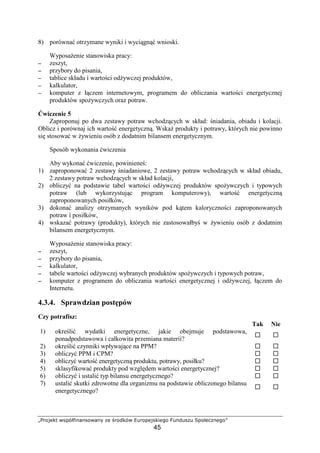 ˆ‰‘’“”• –—˜™defghg—‘–hgi j“ k‘l”™– mn‘˜“’—”f“o‘
45
8) porówna otrzymane wyniki i wyci gn wnioski.
Wyposa enie stanowiska pracy:
−−−− zeszyt,
−−−− przybory do pisania,
−−−− tablice składu i warto ci od ywczej produktów,
−−−− kalkulator,
−−−− komputer z ł czem internetowym, programem do obliczania warto ci energetycznej
produktów spo ywczych oraz potraw.
wiczenie 5
Zaproponuj po dwa zestawy potraw wchodz cych w skład: niadania, obiadu i kolacji.
Oblicz i porównaj ich warto energetyczn . Wska produkty i potrawy, których nie powinno
si stosowa w ywieniu osób z dodatnim bilansem energetycznym.
Sposób wykonania wiczenia
Aby wykona wiczenie, powiniene :
1) zaproponowa 2 zestawy niadaniowe, 2 zestawy potraw wchodz cych w skład obiadu,
2 zestawy potraw wchodz cych w skład kolacji,
2) obliczy na podstawie tabel warto ci od ywczej produktów spo ywczych i typowych
potraw (lub wykorzystuj c program komputerowy), warto energetyczn
zaproponowanych posiłków,
3) dokona analizy otrzymanych wyników pod k tem kaloryczno ci zaproponowanych
potraw i posiłków,
4) wskaza potrawy (produkty), których nie zastosowałby w ywieniu osób z dodatnim
bilansem energetycznym.
Wyposa enie stanowiska pracy:
−−−− zeszyt,
−−−− przybory do pisania,
−−−− kalkulator,
−−−− tabele warto ci od ywczej wybranych produktów spo ywczych i typowych potraw,
−−−− komputer z programem do obliczania warto ci energetycznej i od ywczej, ł czem do
Internetu.
4.3.4. Sprawdzian post pów
Czy potrafisz:
Tak Nie
1) okre li wydatki energetyczne, jakie obejmuje podstawowa,
ponadpodstawowa i całkowita przemiana materii?
2) okre li czynniki wpływaj ce na PPM?
3) obliczy PPM i CPM?
4) obliczy warto energetyczn produktu, potrawy, posiłku?
5) sklasyfikowa produkty pod wzgl dem warto ci energetycznej?
6) obliczy i ustali typ bilansu energetycznego?
7) ustali skutki zdrowotne dla organizmu na podstawie obliczonego bilansu
energetycznego?
 