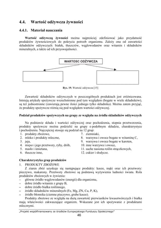 pqrstuvw xyz{|}~€ysx€ ‚u ƒrs„v{x …†rszutyv~u‡s
46
4.4. Warto od ywcza ywno ci
4.4.1. Materiał nauczania
Warto od ywcz ywno ci mo na najpro ciej zdefiniowa jako przydatno
produktów ywno ciowych do pokrycia potrzeb organizmu. Zale y ona od zawarto ci
składników od ywczych: białek, tłuszczów, w glowodanów oraz witamin i składników
mineralnych, a tak e od ich przyswajalno ci.
Rys. 19. Warto od ywcza [15]
Zawarto składników od ywczych w poszczególnych produktach jest zró nicowana.
Istniej artykuły spo ywcze wszechstronne pod tym wzgl dem (bogate w wiele składników),
s te jednostronne (zawieraj pewne ilo ci jednego tylko składnika). Mo na zatem przyj ,
e produkty spo ywcze ró ni si pod wzgl dem warto ci od ywczej.
Podział produktów spo ywczych na grupy ze wzgl du na ródła składników od ywczych
Na podstawie składu i warto ci od ywczej oraz pochodzenia, stopnia przetworzenia,
produkty spo ywcze mo na podzieli na grupy o podobnym składzie, charakterystyce
i pochodzeniu. Najcz ciej stosuje si podział na 12 grup:
1. produkty zbo owe,
2. mleko i produkty mleczne,
3. jaja,
4. mi so i jego przetwory, ryby, drób,
5. masło i mietana,
6. tłuszcze inne,
7. ziemniaki,
8. warzywa i owoce bogate w witamin C,
9. warzywa i owoce bogate w karoten,
10. inne warzywa i owoce,
11. suche nasiona ro lin str czkowych,
12. cukier i słodycze.
Charakterystyka grup produktów
1. PRODUKTY ZBO OWE
Z ziaren zbó uzyskuje si nast puj ce produkty: kasze, m ki oraz ich przetwory:
pieczywo, makarony. Przetwory zbo owe s podstaw wy ywienia ludno ci wiata. Rola
produktów zbo owych w ywieniu:
−−−− główne ródło w glowodanów (energii) dla organizmu,
−−−− dobre ródło witamin z grupy B,
−−−− dobre ródło białka ro linnego,
−−−− ródło składników mineralnych (Fe, Mg, ZN, Cu, P, K),
−−−− ródło błonnika (ciemne pieczywo, grube kasze).
Produkty zbo owe ze wzgl du na du zawarto pierwiastków kwasotwórczych i białka
maj wła ciwo ci zakwaszaj ce organizm. Wskazane jest ich spo ywanie z produktami
mlecznymi.
ˆ‰Š‹ŒŽ Œ YWCZA
‘’ skład“”•–—
’˜ ywczych w ywno ci
™”’˜’š› pno
š•œ˜“”•–— ’˜ ywczych
w ywno ci
 