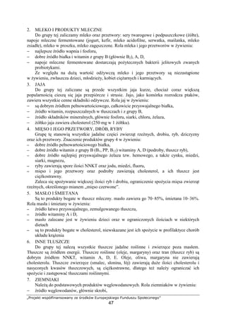 žŸ ¡¢£¤¥ ¦§¨©ª«¬­®­§¡¦®­¯ °£ ± ¡²¤©¦ ³´ ¡¨£¢§¤¬£µ¡
47
2. MLEKO I PRODUKTY MLECZNE
Do grupy tej zaliczamy mleko oraz przetwory: sery twarogowe i podpuszczkowe ( ółte),
napoje mleczne fermentowane (jogurt, kefir, mleko acidofilne, serwatka, ma lanka, mleko
zsiadłe), mleko w proszku, mleko zag szczone. Rola mleka i jego przetworów w ywieniu:
− najlepsze ródło wapnia i fosforu,
− dobre ródło białka i witamin z grupy B (głównie B2), A, D,
− napoje mleczne fermentowane dostarczaj po ytecznych bakterii jelitowych zwanych
probiotykami.
Ze wzgl du na du warto od ywcz mleko i jego przetwory s niezast pione
w ywieniu, zwłaszcza dzieci, młodzie y, kobiet ci arnych i karmi cych.
3. JAJA
Do grupy tej zaliczane s przede wszystkim jaja kurze, chocia coraz wi ksz
popularno ci ciesz si jaja przepiórcze i strusie. Jajo, jako komórka rozrodcza ptaków,
zawiera wszystkie cenne składniki od ywcze. Rola jaj w ywieniu:
− s dobrym ródłem pełnowarto ciowego, całkowicie przyswajalnego białka,
− ródło witamin, rozpuszczalnych w tłuszczach i z grupy B,
− ródło składników mineralnych, głównie fosforu, siarki, chloru, elaza,
− ółtko jaja zawiera cholesterol (250 mg w 1 ółtku).
4. MI SO I JEGO PRZETWORY, DRÓB, RYBY
Grup t stanowi wszystkie jadalne cz ci zwierz t rze nych, drobiu, ryb, dziczyzny
oraz ich przetwory. Znaczenie produktów grupy 4 w ywieniu:
−−−− dobre ródło pełnowarto ciowego białka,
−−−− dobre ródło witamin z grupy B (B1, PP, B12) witaminy A, D (podroby, tłuszcz ryb),
−−−− dobre ródło najlepiej przyswajalnego elaza tzw. hemowego, a tak e cynku, miedzi,
siarki, magnezu,
−−−− ryby zawieraj spore ilo ci NNKT oraz jodu, miedzi, fluoru,
−−−− mi so i jego przetwory oraz podroby zawieraj cholesterol, a ich tłuszcz jest
ci kostrawny.
Zaleca si spo ywanie wi kszej ilo ci ryb i drobiu, ograniczenie spo ycia mi sa zwierz t
rze nych, okre lonego mianem „mi so czerwone”.
5. MASŁO I MIETANA
S to produkty bogate w tłuszcz mleczny. masło zawiera go 70–85%, mietana 10–36%.
Rola masła i mietany w ywieniu:
−−−− ródło łatwo przyswajalnego, zemulgowanego tłuszczu,
−−−− ródło witaminy A i D,
−−−− masło zalecane jest w ywieniu dzieci oraz w ograniczonych ilo ciach w niektórych
dietach
−−−− s to produkty bogate w cholesterol, niewskazane jest ich spo ycie w profilaktyce chorób
układu kr enia
6. INNE TŁUSZCZE
Do grupy tej nalez wszystkie tłuszcze jadalne ro linne i zwierz ce poza masłem.
Tłuszcze s ródłem energii. Tłuszcze ro linne (oleje, margaryny) oraz tran (tłuszcz ryb) s
dobrym ródłem NNKT, witamin A, D, E. Oleje, oliwa, margaryna nie zawieraj
cholesterolu. Tłuszcze zwierz ce (smalec, słonina, łój) zawieraj du e ilo ci cholesterolu i
nasyconych kwasów tłuszczowych, s ci kostrawne, dlatego te nale y ogranicza ich
spo ycie i zast powa tłuszczami ro linnymi.
7. ZIEMNIAKI
Nale do podstawowych produktów w glowodanowych. Rola ziemniaków w ywieniu:
− ródło w glowodanów, głównie skrobi,
 