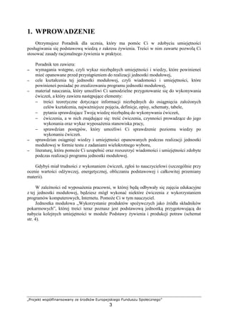 rstuvwxy €‚ƒ„…†‡ˆ‡u€ˆ‡‰ w ‘tu’xƒ€ “”tu‚wvx†w•u
3
1. WPROWADZENIE
Otrzymujesz Poradnik dla ucznia, który ma pomóc Ci w zdobyciu umiej tno ci
posługiwania si podstawow wiedz z zakresu ywienia. Tre ci w nim zawarte pozwol Ci
stosowa zasady racjonalnego ywienia w praktyce.
Poradnik ten zawiera:
−−−− wymagania wst pne, czyli wykaz niezb dnych umiej tno ci i wiedzy, które powiniene
mie opanowane przed przyst pieniem do realizacji jednostki modułowej,
−−−− cele kształcenia tej jednostki modułowej, czyli wiadomo ci i umiej tno ci, które
powiniene posiada po zrealizowaniu programu jednostki modułowej,
−−−− materiał nauczania, który umo liwi Ci samodzielne przygotowanie si do wykonywania
wicze , a który zawiera nast puj ce elementy:
− tre ci teoretyczne dotycz ce informacji niezb dnych do osi gni cia zało onych
celów kształcenia, najwa niejsze poj cia, definicje, opisy, schematy, tabele,
− pytania sprawdzaj ce Twoj wiedz niezb dn do wykonywania wicze ,
− wiczenia, a w nich znajduj ce si : tre wiczenia, czynno ci prowadz ce do jego
wykonania oraz wykaz wyposa enia stanowiska pracy,
− sprawdzian post pów, który umo liwi Ci sprawdzenie poziomu wiedzy po
wykonaniu wicze .
−−−− sprawdzian osi gni wiedzy i umiej tno ci opanowanych podczas realizacji jednostki
modułowej w formie testu z zadaniami wielokrotnego wyboru,
−−−− literatur , która pomo e Ci uzupełni oraz rozszerzy wiadomo ci i umiej tno ci zdobyte
podczas realizacji programu jednostki modułowej.
Gdyby miał trudno ci z wykonaniem wicze , zgło to nauczycielowi (szczególnie przy
ocenie warto ci od ywczej, energetycznej, obliczaniu podstawowej i całkowitej przemiany
materii).
W zale no ci od wyposa enia pracowni, w której b d odbywały si zaj cia edukacyjne
z tej jednostki modułowej, b dziesz mógł wykona niektóre wiczenia z wykorzystaniem
programów komputerowych, Internetu. Pomo e Ci w tym nauczyciel.
Jednostka modułowa „Wykorzystanie produktów spo ywczych jako ródła składników
pokarmowych”, której tre ci teraz poznasz jest podstawow jednostk przygotowuj c do
nabycia kolejnych umiej tno ci w module Podstawy ywienia i produkcji potraw (schemat
str. 4).
 