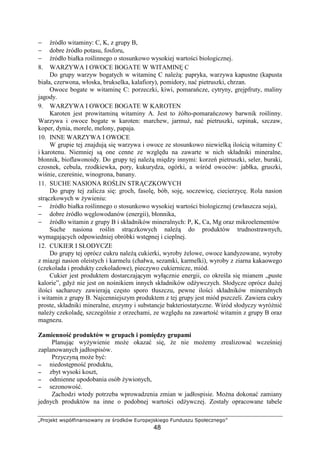 ¶·¸¹º»¼½ ¾¿ÀÁÂÃÄÅÆÅ¿¹¾ÆÅÇ È» É¸¹Ê¼Á¾ ËÌ¸¹À»º¿¼Ä»Í¹
48
− ródło witaminy: C, K, z grupy B,
− dobre ródło potasu, fosforu,
− ródło białka ro linnego o stosunkowo wysokiej warto ci biologicznej.
8. WARZYWA I OWOCE BOGATE W WITAMIN C
Do grupy warzyw bogatych w witamin C nale : papryka, warzywa kapustne (kapusta
biała, czerwona, włoska, brukselka, kalafiory), pomidory, na pietruszki, chrzan.
Owoce bogate w witamin C: porzeczki, kiwi, pomara cze, cytryny, grejpfruty, maliny
jagody.
9. WARZYWA I OWOCE BOGATE W KAROTEN
Karoten jest prowitamin witaminy A. Jest to ółto-pomara czowy barwnik ro linny.
Warzywa i owoce bogate w karoten: marchew, jarmu , na pietruszki, szpinak, szczaw,
koper, dynia, morele, melony, papaja.
10. INNE WARZYWA I OWOCE
W grupie tej znajduj si warzywa i owoce ze stosunkowo niewielk ilo ci witaminy C
i karotenu. Niemniej s one cenne ze wzgl du na zawarte w nich składniki mineralne,
błonnik, bioflawonoidy. Do grupy tej nale mi dzy innymi: korze pietruszki, seler, buraki,
czosnek, cebula, rzodkiewka, pory, kukurydza, ogórki, a w ród owoców: jabłka, gruszki,
wi nie, czere nie, winogrona, banany.
11. SUCHE NASIONA RO LIN STR CZKOWYCH
Do grupy tej zalicza si : groch, fasol , bób, soj , soczewic , ciecierzyc . Rola nasion
str czkowych w ywieniu:
− ródło białka ro linnego o stosunkowo wysokiej warto ci biologicznej (zwłaszcza soja),
− dobre ródło w glowodanów (energii), błonnika,
− ródło witamin z grupy B i składników mineralnych: P, K, Ca, Mg oraz mikroelementów
Suche nasiona ro lin str czkowych nale do produktów trudnostrawnych,
wymagaj cych odpowiedniej obróbki wst pnej i cieplnej.
12. CUKIER I SŁODYCZE
Do grupy tej oprócz cukru nale cukierki, wyroby elowe, owoce kandyzowane, wyroby
z miazgi nasion oleistych i karmelu (chałwa, sezamki, karmelki), wyroby z ziarna kakaowego
(czekolada i produkty czekoladowe), pieczywo cukiernicze, miód.
Cukier jest produktem dostarczaj cym wył cznie energii, co okre la si mianem „puste
kalorie”, gdy nie jest on no nikiem innych składników od ywczych. Słodycze oprócz du ej
ilo ci sacharozy zawieraj cz sto sporo tłuszczu, pewne ilo ci składników mineralnych
i witamin z grupy B. Najcenniejszym produktem z tej grupy jest miód pszczeli. Zawiera cukry
proste, składniki mineralne, enzymy i substancje bakteriostatyczne. W ród słodyczy wyró ni
nale y czekolad , szczególnie z orzechami, ze wzgl du na zawarto witamin z grupy B oraz
magnezu.
Zamienno produktów w grupach i pomi dzy grupami
Planuj c wy ywienie mo e okaza si , e nie mo emy zrealizowa wcze niej
zaplanowanych jadłospisów.
Przyczyn mo e by :
−−−− niedost pno produktu,
−−−− zbyt wysoki koszt,
−−−− odmienne upodobania osób ywionych,
−−−− sezonowo .
Zachodzi wtedy potrzeba wprowadzenia zmian w jadłospisie. Mo na dokona zamiany
jednych produktów na inne o podobnej warto ci od ywczej. Zostały opracowane tabele
 