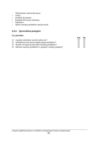 #$%'() 01234567871%0879 @' A$%B(30 CD$%2'1(6'E%
52
Wyposa enie stanowiska pracy:
−−−− zeszyt,
−−−− przybory do pisania,
−−−− poradnik dla ucznia, literatura,
−−−− kalkulator,
−−−− tablice zamiany produktów spo ywczych.
4.4.4. Sprawdzian post pów
Czy potrafisz:
Tak Nie
1) wyja ni okre lenie warto od ywcza?
2) scharakteryzowa poszczególne grupy produktów?
3) okre li cel opracowania tabel zamiany produktów?
4) dokona zamiany produktów w grupach i mi dzy grupami?
 