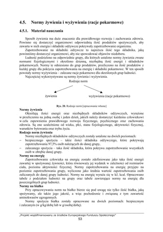 FGHIPQRS TUVWXY`abaUITbac dQ eHIfRWT ghHIVQPUR`QiI
53
4.5. Normy ywienia i wy ywienia (racje pokarmowe)
4.5.1. Materiał nauczania
Sposób ywienia ma du e znaczenie dla prawidłowego rozwoju i zachowania zdrowia.
Powinno si dostarczy organizmowi odpowiedni ilo produktów spo ywczych, aby
zawarta w nich energia i składniki od ywcze pokrywały zapotrzebowanie organizmu.
Zapotrzebowanie na składniki od ywcze to najni sza ilo tego składnika, jak
powinni my dostarczy organizmowi, aby nie spowodowa objawów niedoboru.
Ludno podzielono na odpowiednie grupy, dla których ustalono normy ywienia zwane
normami fizjologicznymi i okre lono dzienn , niezb dn ilo energii i składników
pokarmowych. Normy te odniesiono do grup produktów, przeliczono na ilo produktów z
ka dej grupy dla pokrycia zapotrzebowania na energi i składniki pokarmowe. W ten sposób
powstały normy wy ywienia – zalecane racje pokarmowe dla okre lonych grup ludno ci.
Najcz ciej wykorzystywane s normy ywienia i wy ywienia.
Rys. 20. Rodzaje norm [opracowanie własne]
Normy ywienia
Okre laj ilo ci energii oraz niezb dnych składników od ywczych, wyra one
w przeliczeniu na jedn osob i jeden dzie , jakich nale y dostarczy ka demu człowiekowi
w celu zapewnienia prawidłowego rozwoju fizycznego, psychicznego oraz zachowania
zdrowia. S one uzale nione od wieku, płci, stanu fizjologicznego, aktywno ci fizycznej,
warunków bytowania oraz trybu ycia.
Rodzaje norm ywienia
Normy niezb dnych składników od ywczych zostały ustalone na dwóch poziomach:
− bezpiecznego spo ycia – takie ilo ci składnika od ywczego, które pokrywaj
zapotrzebowania 97,5% osób nale cych do danej grupy,
− zalecanego spo ycia – taka ilo składnika, która pokrywa zapotrzebowanie wszystkich
osób w obr bie danej grupy.
Normy na energi
Zapotrzebowanie człowieka na energi zostało zdefiniowane jako taka ilo energii
zawartej w spo ywanej ywno ci, która równowa y jej wydatek w zale no ci od rozmiarów
ciała, poziomu aktywno ci fizycznej. Normy zapotrzebowania na energi przyj to na
poziomie zapotrzebowania grupy, wyliczone jako rednia warto zapotrzebowania osób
zaliczanych do danej grupy ludno ci. Normy na energi wyra a si w kJ, kcal. Opracowano
tabele z podziałem ludno ci na grupy oraz tabele zawieraj ce normy na energi dla
poszczególnych grup ludno ci.
Normy na białko
Przy opracowywaniu norm na białko bierze si pod uwag nie tylko ilo białka, jak
spo ywamy, ale tak e jego jako , a wi c pochodzenie i zwi zan z tym zawarto
aminokwasów egzogennych.
Normy spo ycia białka zostały opracowane na dwóch poziomach: bezpiecznym
i zalecanym (w g/kg/dob lub w g/osob /dob ).
Rodzaje norm
ywienia wy ywienia (racje pokarmowe)
 