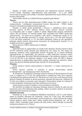 pqrstuvw xy€‚ƒ„…†…ysx†…‡ ˆu ‰rsvx ‘’rs€utyv„u“s
54
Przyj to, e białko zawarte w całodziennej racji pokarmowej powinno dostarczy
12–14% energii. Najwi ksze zapotrzebowanie maj niemowl ta – 2,4 g tzw. białka
wzorcowego na kg masy ciała na dob . U dorosłych zapotrzebowanie wynosi rednio 1,0 g na
kg masy ciała na dob .
Normy białka zawarte s w tabelach dla poszczególnych grup ludno ci
Tłuszcze
Tłuszcz jest nie tylko skoncentrowanym ródłem energii, lecz tak e witamin w nim
rozpuszczalnych i niezb dnych nienasyconych kwasów tłuszczowych – NNKT, bardzo
wa nych w prawidłowym funkcjonowaniu organizmu.
Przyj to, e udział energii pochodz cej z tłuszczu w całodobowej dawce energii
powinien wynosi 25–30%. Zalecane dzienne normy spo ycia tłuszczu wyra ono
w g /osob /dob , jako % energii i ogółem w g/dob . Dopuszczalne spo ycie cholesterolu
wynosi 300 mg dziennie. W normach podano tak e minimaln ilo NNKT dostarczan
z po ywieniem – nie mniej ni (w gramach) i jako udział w dostarczaniu energii (w %).
Wynosi ona dla dorosłego człowieka 3% energii, wy sza jest o 1,2% dla osób starszych,
o 1,5% dla kobiet ci arnych, a o 3% dla kobiet karmi cych. Zaleca si , aby prawidłowa
proporcja udziału kwasów tłuszczowych nasyconych do nienasyconych wynosiła 4:5 ze
wzgl du na ich rol w organizmie.
Normy tłuszczu i NNKT zamieszczono w tabelach.
W glowodany
Zapotrzebowanie na w glowodany nie zostało ci le okre lone. Powinno stanowi około
58–65% całkowitej energii dziennej racji pokarmowej. Nie wi cej ni 10% energii ma
dostarczy sacharoza, reszt w glowodany zło one. Przyjmuje si , e warto dziennego
zapotrzebowania na w glowodany dla m czyzn o małej aktywno ci fizycznej wynosi
350–410 g/osob /dob , dla kobiet 300-360 g/osob /dob , a dla młodzie y m skiej w wieku
15–20 lat 450–545 g, dla młodzie y e skiej w tym samym wieku 365–400 g. Wi ksze
zapotrzebowanie na w glowodany maj kobiety ci arne i karmi ce oraz sportowcy. Zaleca
si te , aby spo ycie błonnika pokarmowego wynosiło 20–40 g/osob /dob .
Witaminy
Normy spo ycia witamin rozpuszczalnych w tłuszczach i w wodzie zamieszczone s
w tabelach.
Normy spo ycia witaminy A wyra ono w postaci równowa nika retinolu
(w mikrogramach – µg) obejmuj cego retinol i karotenoidy.
W normach nie uwzgl dniono zalecanego spo ycia witaminy D dla dorosłych do 60 roku
ycia ze wzgl du na to, e jest ona syntetyzowana w dostatecznej ilo ci przez organizm
z pochodnych pod wpływem promieni UV. Dla dzieci do 9 roku ycia i osób starszych norm
spo ycia witaminy D ustalono na dwóch poziomach, natomiast dla dziewcz t i chłopców do
18 roku ycia jedynie na poziomie norm zalecanych. Niemowl tom podaje si witamin D
w formie preparatów farmaceutycznych jako rodek przeciw krzywicy.
Normy spo ycia witaminy E podano w równowa nikach α tokoferolu.
Dla dorosłych nie podaje si zalecanego dziennego spo ycia witaminy K, gdy jest ona
wytwarzana przez flor bakteryjn jelita grubego. Zaleca si jedynie spo ycie na poziomie
bezpiecznym dla niemowl t oraz dzieci.
Składniki mineralne
Przyjmuje si , e jest 14 niezb dnych składników mineralnych, a dla 12 z nich ustalono
normy na poziomie zalecanym dla niemowl t i dzieci do 9 roku ycia. Dla młodzie y
i dorosłych podano normy na poziomach: poziom bezpieczny i norm zalecan dla wapnia,
fosforu, magnezu, elaza, cynku, jodu i selenu, zalecany poziom bezpieczny „od – do” dla
miedzi i fluoru, minimalne normy spo ycia dla sodu, potasu, chloru (kieruj c si potrzeb
zmniejszenia spo ycia soli w Polsce).
 